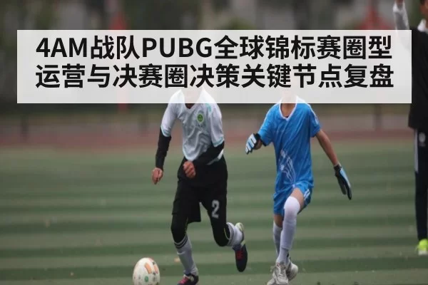 4AM战队PUBG全球锦标赛圈型运营与决赛圈决策关键节点复盘