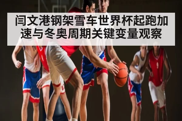 闫文港钢架雪车世界杯起跑加速与冬奥周期关键变量观察